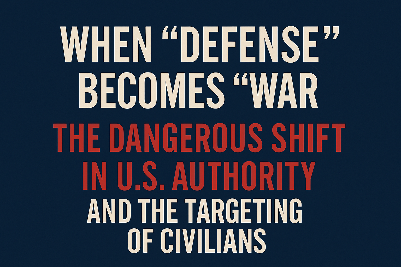 When “Defense” Becomes “War”: The Dangerous Shift in U.S. Authority and the Targeting of Civilians